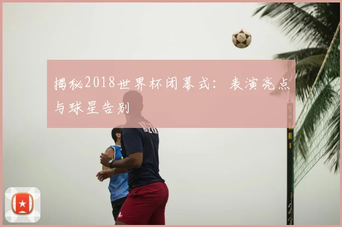 揭秘2018世界杯闭幕式：表演亮点与球星告别